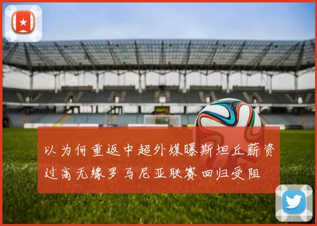 以为何重返中超外媒曝斯坦丘薪资过高无缘罗马尼亚联赛回归受阻